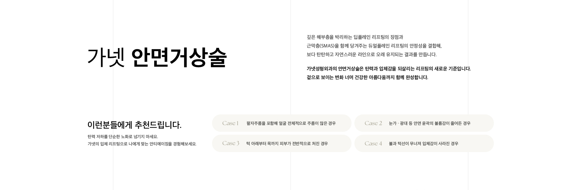 가넷 안면거상술 깊은 해부층을 박리하는 딥플레인 리프팅의 장점과 근막층(SMAS)을 함께 당겨주는 듀얼플레인 리프팅의 안정성을 결합해,  보다 탄탄하고 자연스러운 라인으로 오래 유지되는 결과를 만듭니다. 가넷성형외과의 안면거상술은 탄력과 입체감을 되살리는 리프팅의 새로운 기준입니다. 겉으로 보이는 변화 너머 건강한 아름다움까지 함께 완성합니다.