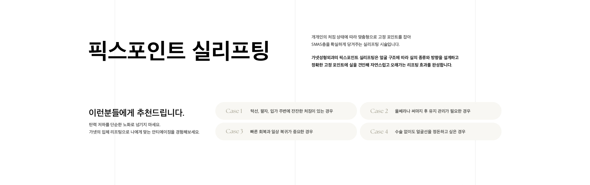 
        픽스포인트 실리프팅 개개인의 처짐 상태에 따라 맞춤형으로 고정 포인트를 잡아
        SMAS층을 확실하게 당겨주는 실리프팅 시술입니다. 
        가넷성형외과의 픽스포인트 실리프팅은 얼굴 구조에 따라 실의 종류와 방향을 설계하고
        정확한 고정 포인트에 실을 견인해 자연스럽고 오래가는 리프팅 효과를 완성합니다.