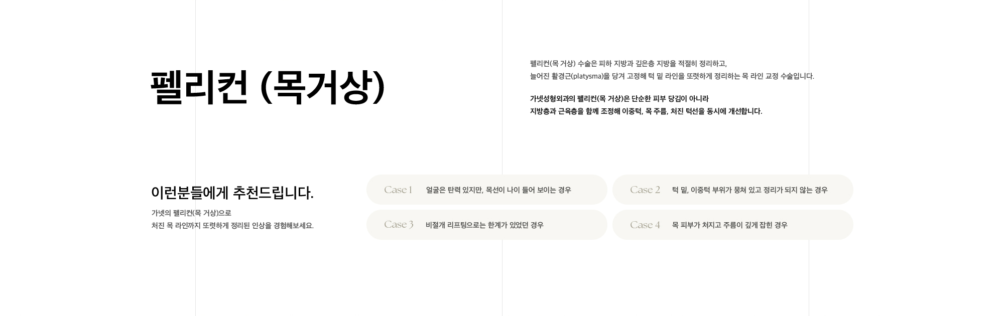
        펠리컨 (목거상)
        펠리컨(목 거상) 수술은 피하 지방과 깊은층 지방을 적절히 정리하고,
        늘어진 활경근(platysma)을 당겨 고정해 턱 밑 라인을 또렷하게 정리하는 목 라인 교정 수술입니다.
        가넷성형외과의 펠리컨(목 거상)은 단순한 피부 당김이 아니라
        지방층과 근육층을 함께 조정해 이중턱, 목 주름, 처진 턱선을 동시에 개선합니다.
        