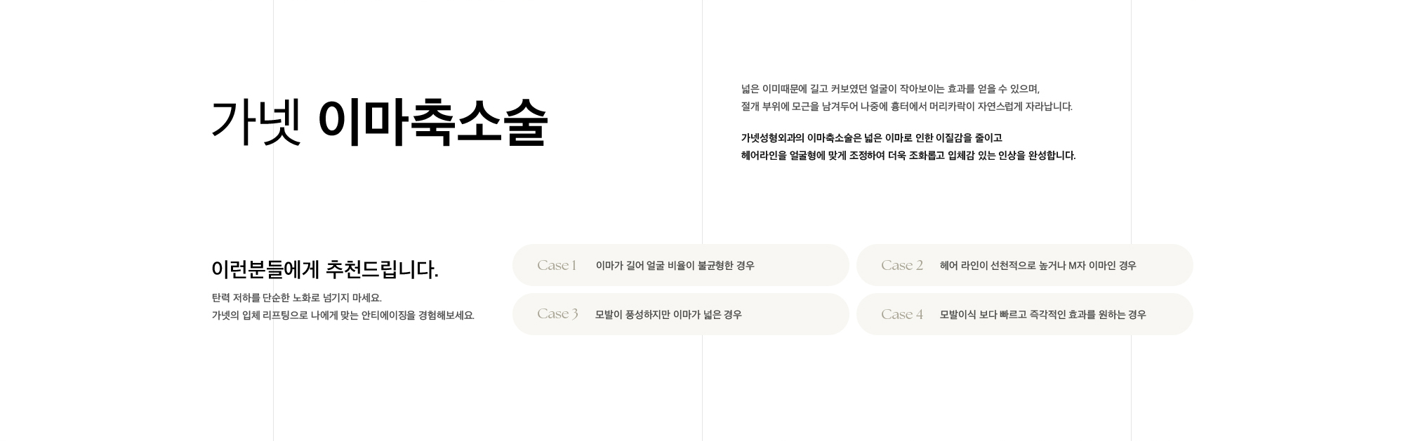 
        가넷 이마축소술
        넓은 이미때문에 길고 커보였던 얼굴이 작아보이는 효과를 얻을 수 있으며,
        절개 부위에 모근을 남겨두어 나중에 흉터에서 머리카락이 자연스럽게 자라납니다.
        가넷성형외과의 이마축소술은 넓은 이마로 인한 이질감을 줄이고
        헤어라인을 얼굴형에 맞게 조정하여 더욱 조화롭고 입체감 있는 인상을 완성합니다.
        