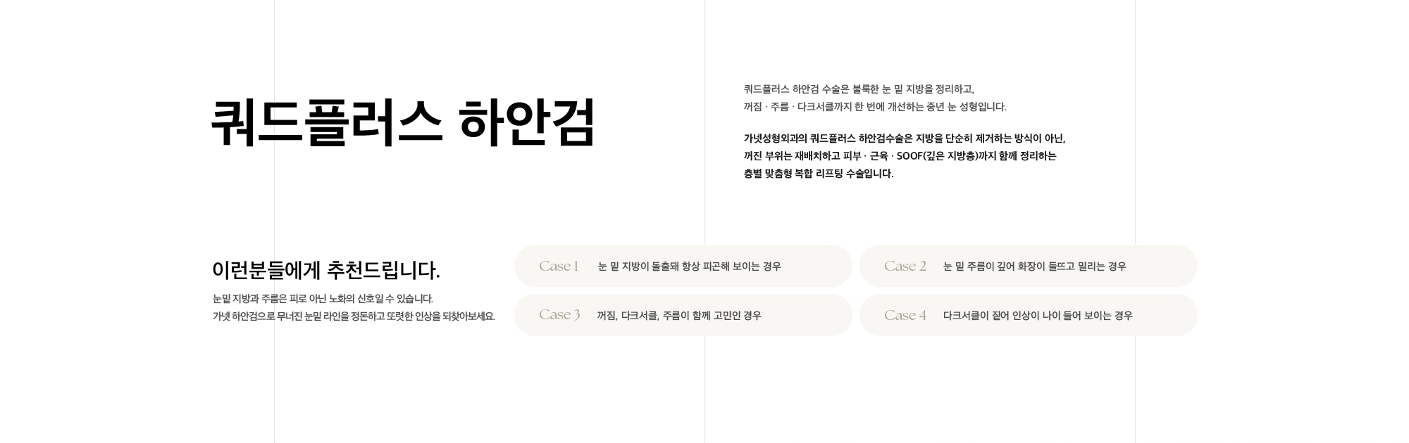 쿼드플러스 하안검 쿼드플러스 하안검 수술은 불룩한 눈 밑 지방을 정리하고, 꺼짐 · 주름 · 다크서클까지 한 번에 개선하는 중년 눈 성형입니다. 가넷성형외과의 쿼드플러스 하안검수술은 지방을 단순히 제거하는 방식이 아닌, 꺼진 부위는 재배치하고 피부 · 근육 · SOOF(깊은 지방층)까지 함께 정리하는 층별 맞춤형 복합 리프팅 수술입니다.