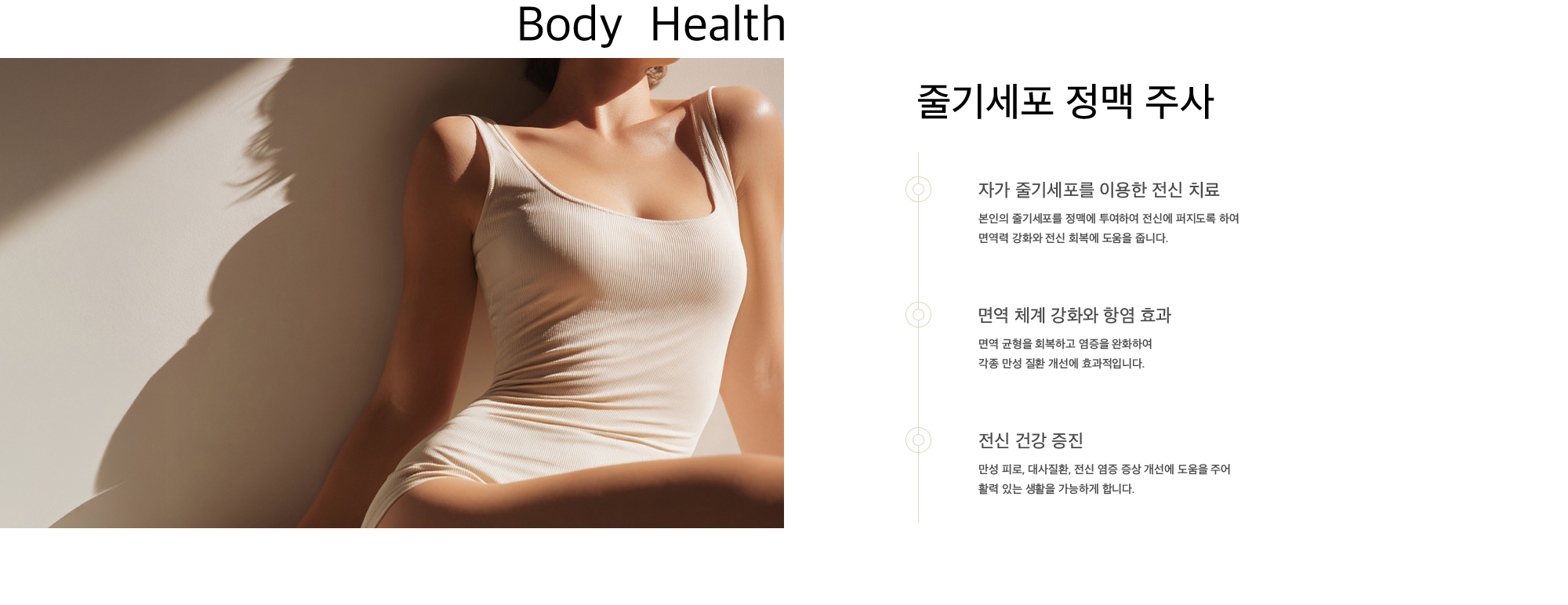 줄기세포 정맥 주사 1. 자가 줄기세포를 이용한 전신 치료 : 본인의 줄기세포를 정맥에 투여하여 전신에 퍼지도록 하여 면역력 강화와 전신 회복에 도움을 줍니다. 2. 면역 체계 강화와 항염 효과 : 면역 균형을 회복하고 염증을 완화하여 각종 만성 질환 개선에 효과적입니다. 3. 전신 건강 증진 : 만성 피로, 대사질환, 전신 염증 증상 개선에 도움을 주어 활력 있는 생활을 가능하게 합니다.
