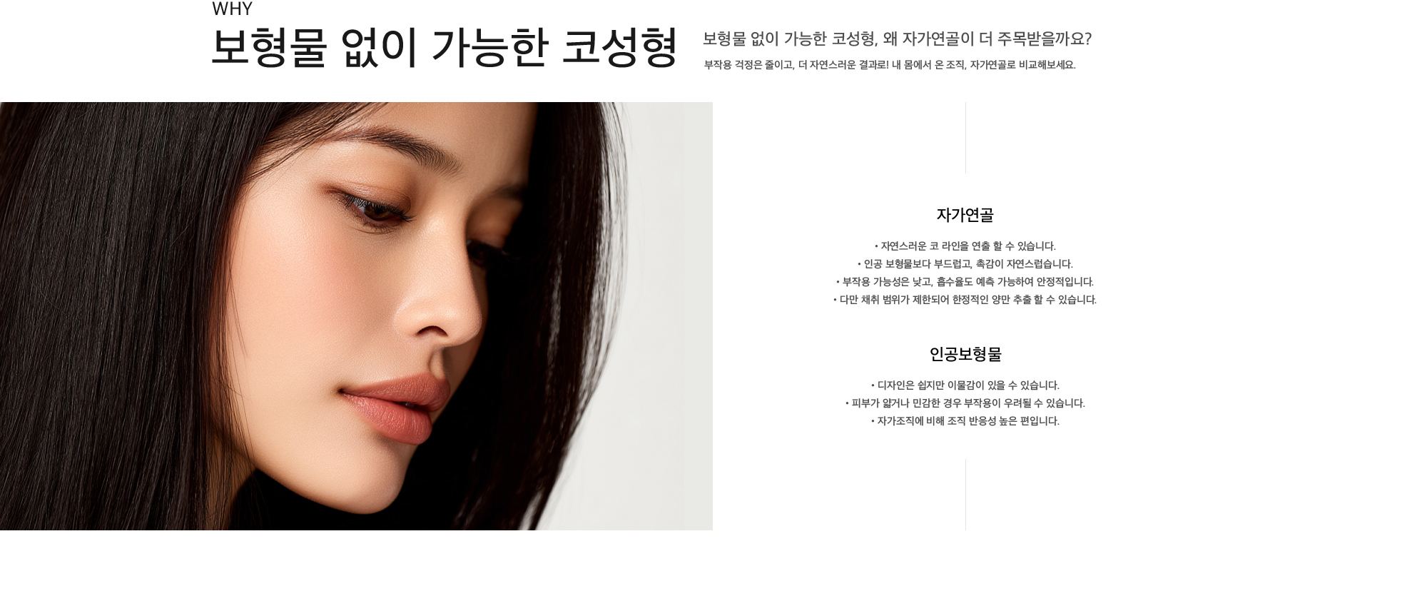 보형물 없이 가능한 코성형 보형물 없이 가능한 코성형, 왜 자가연골이 더 주목받을까요? 부작용 걱정은 줄이고, 더 자연스러운 결과로! 내 몸에서 온 조직, 자가연골로 비교해보세요. 자가연골 : 자연스러운 코 라인을 연출 할 수 있습니다, 인공 보형물보다 부드럽고, 촉감이 자연스럽습니다, 부작용 가능성은 낮고, 흡수율도 예측 가능하여 안정적입니다, 다만 채취 범위가 제한되어 한정적인 양만 추출 할 수 있습니다. 인공보형물 : 디자인은 쉽지만 이물감이 있을 수 있습니다, 피부가 얇거나 민감한 경우 부작용이 우려될 수 있습니다, 자가조직에 비해 조직 반응성 높은 편입니다.