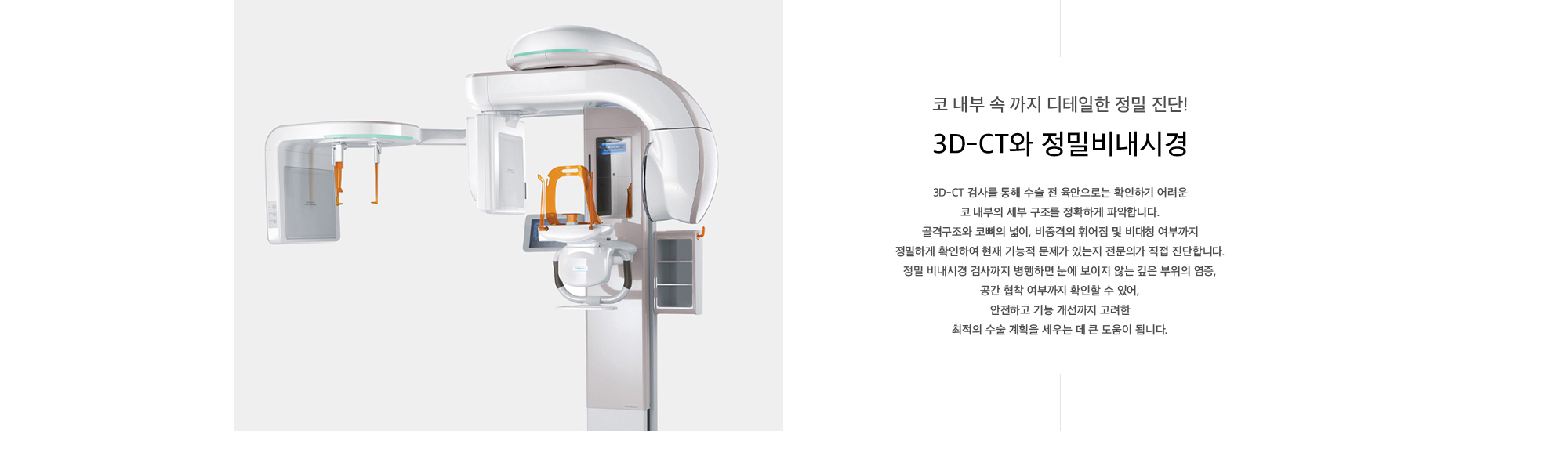 3D-CT 검사를 통해 수술 전 육안으로는 확인하기 어려운 코 내부의 세부 구조를 정확하게 파악합니다. 골격구조와 코뼈의 넓이, 비중격의 휘어짐 및 비대칭 여부까지 정밀하게 확인하여 현재 기능적 문제가 있는지 전문의가 직접 진단합니다. 정밀 비내시경 검사까지 병행하면 눈에 보이지 않는 깊은 부위의 염증, 공간 협착 여부까지 확인할 수 있어, 안전하고 기능 개선까지 고려한 최적의 수술 계획을 세우는 데 큰 도움이 됩니다.