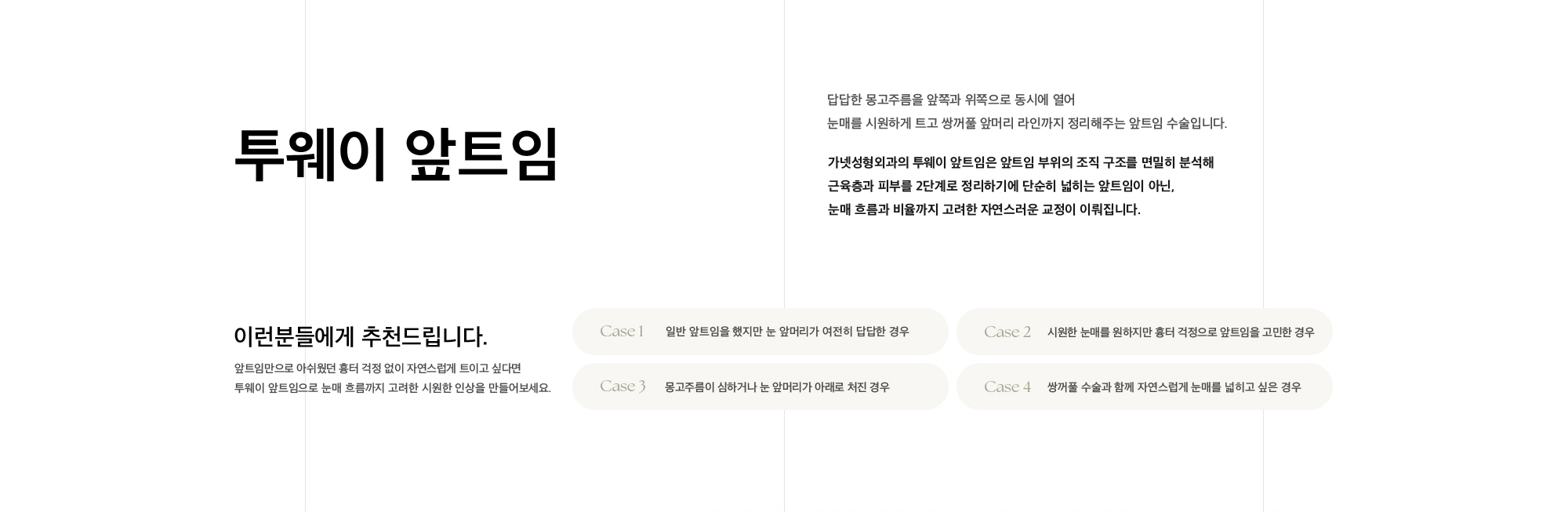 투웨이 앞트임 답답한 몽고주름을 앞쪽과 위쪽으로 동시에 열어 눈매를 시원하게 트고 쌍꺼풀 앞머리 라인까지 정리해주는 앞트임 수술입니다. 가넷성형외과의 투웨이 앞트임은 앞트임 부위의 조직 구조를 면밀히 분석해 근육층과 피부를 2단계로 정리하기에 단순히 넓히는 앞트임이 아닌, 눈매 흐름과 비율까지 고려한 자연스러운 교정이 이뤄집니다.