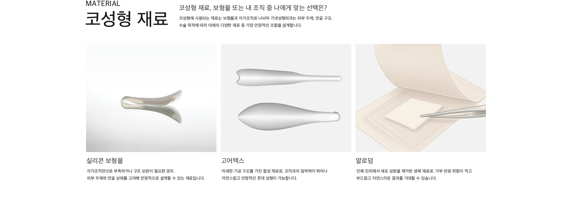 코성형 재료, 보형물 또는 내 조직 중 나에게 맞는 선택은? 코성형에 사용되는 재료는 보형물과 자가조직로 나뉘며 가넷성형외과는 피부 두께, 연골 구조, 수술 목적에 따라 아래의 다양한 재료 중 가장 안정적인 조합을 설계합니다. 실리콘 보형물 : 자가조직만으로 부족하거나 구조 보완이 필요한 경우, 피부 두께와 연골 상태를 고려해 안정적으로 설계할 수 있는 재료입니다. 고어텍스 : 미세한 기공 구조를 가진 합성 재료로, 조직과의 밀착력이 뛰어나 자연스럽고 안정적인 콧대 성형이 가능합니다. 알로덤 : 인체 진피에서 세포 성분을 제거한 생체 재료로, 거부 반응 위험이 적고 부드럽고 자연스러운 결과를 기대할 수 있습니다.